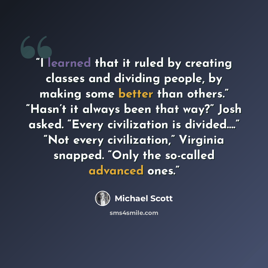 “I learned that it ruled by creating classes and dividing people, by making some better than others.” “Hasn’t it always been that way?” Josh asked. “Every civilization is divided….” “Not every civilization,” Virginia snapped. “Only the so-called advanced ones.” quote by Michael Scott