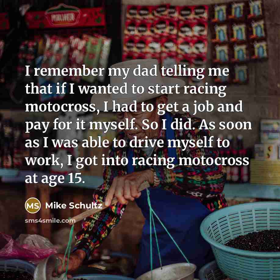 “I remember my dad telling me that if I wanted to start racing motocross, I had to get a job and pay for it myself. So I did. As soon as I was able to drive myself to work, I got into racing motocross at age 15.” quote by Mike Schultz