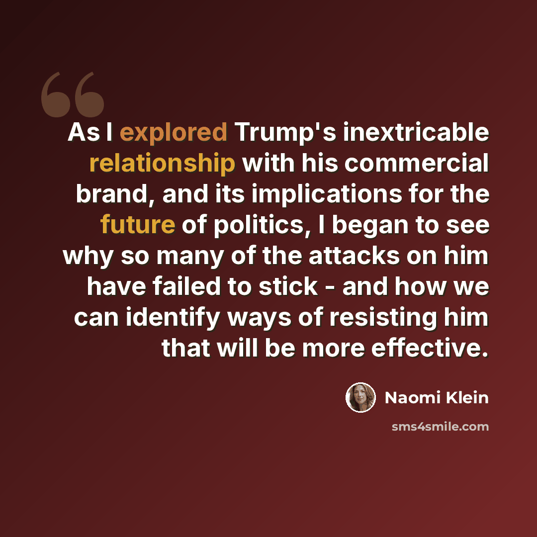 “As I explored Trump's inextricable relationship with his commercial brand, and its implications for the future of politics, I began to see why so many of the attacks on him have failed to stick - and how we can identify ways of resisting him that will be more effective.” quote by Naomi Klein