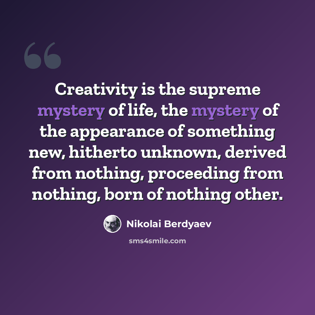 “Creativity is the supreme mystery of life, the mystery of the appearance of something new, hitherto unknown, derived from nothing, proceeding from nothing, born of nothing other.” quote by Nikolai Berdyaev