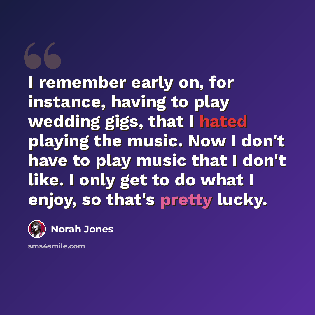 “I remember early on, for instance, having to play wedding gigs, that I hated playing the music. Now I don't have to play music that I don't like. I only get to do what I enjoy, so that's pretty lucky.” quote by Norah Jones