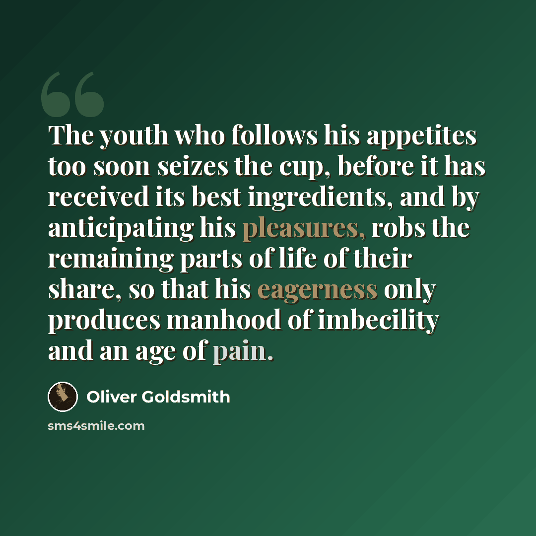 “The youth who follows his appetites too soon seizes the cup, before it has received its best ingredients, and by anticipating his pleasures, robs the remaining parts of life of their share, so that his eagerness only produces manhood of imbecility and an age of pain.” quote by Oliver Goldsmith