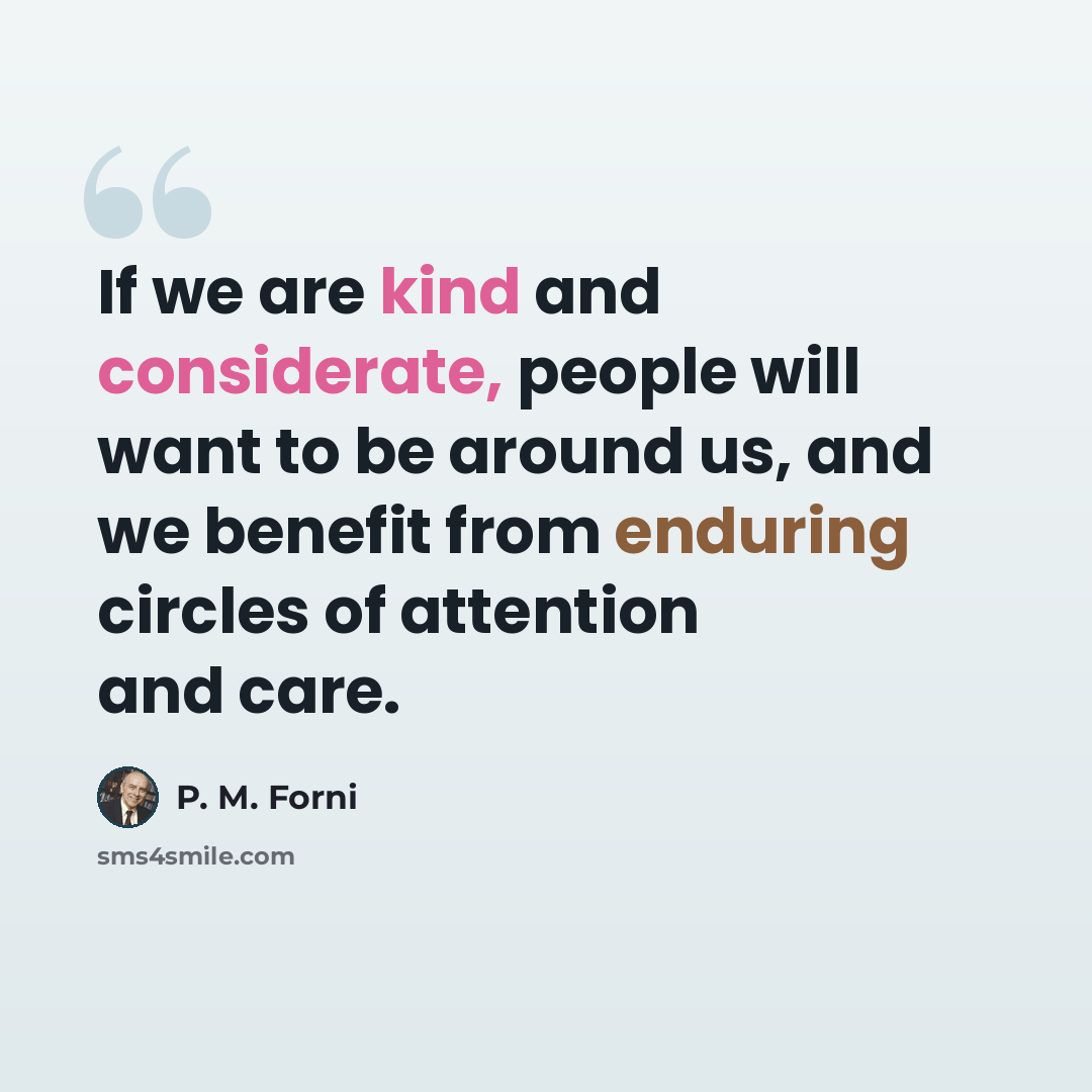 “If we are kind and considerate, people will want to be around us, and we benefit from enduring circles of attention and care.” quote by P. M. Forni