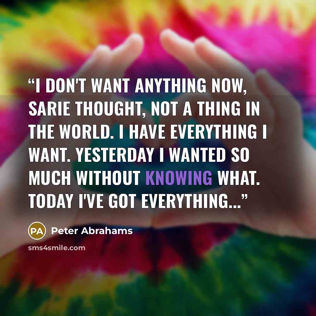 “I don't want anything now, Sarie thought, not a thing in the world. I have everything I want. Yesterday I wanted so much without knowing what. Today I've got everything...” quote by Peter Abrahams