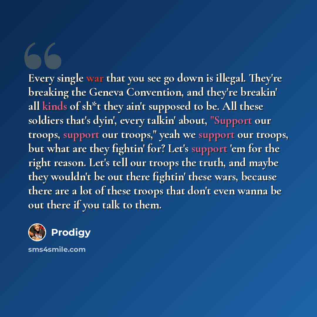 “Every single war that you see go down is illegal. They're breaking the Geneva Convention, and they're breakin' all kinds of sh*t they ain't supposed to be. All these soldiers that's dyin', every talkin' about, "Support our troops, support our troops," yeah we support our troops, but what are they…” quote by Prodigy