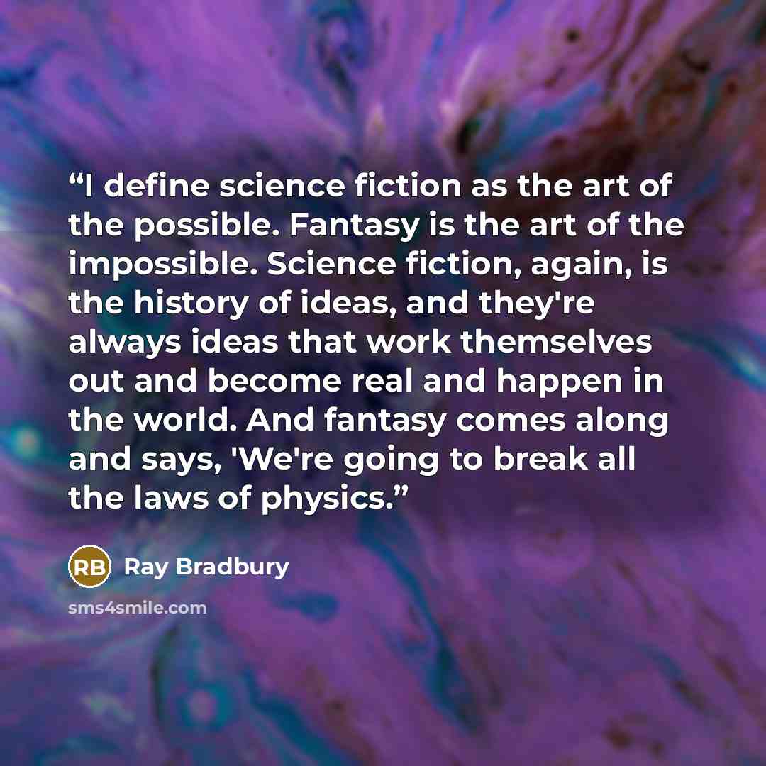 “I define science fiction as the art of the possible. Fantasy is the art of the impossible. Science fiction, again, is the history of ideas, and they're always ideas that work themselves out and become real and happen in the world. And fantasy comes along and says, 'We're going to break all the…” quote by Ray Bradbury