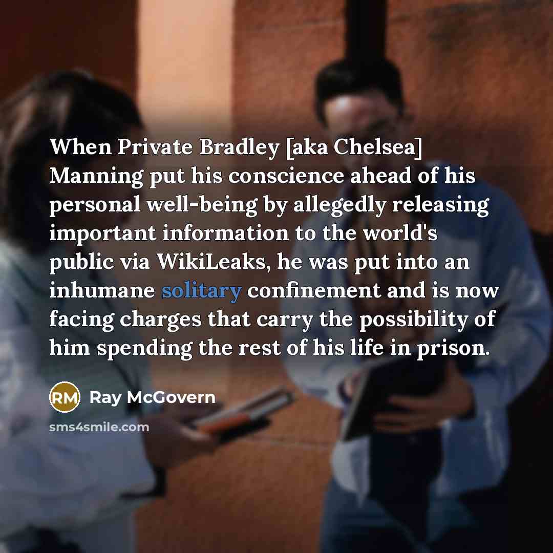 “When Private Bradley [aka Chelsea] Manning put his conscience ahead of his personal well-being by allegedly releasing important information to the world's public via WikiLeaks, he was put into an inhumane solitary confinement and is now facing charges that carry the possibility of him spending the…” quote by Ray McGovern