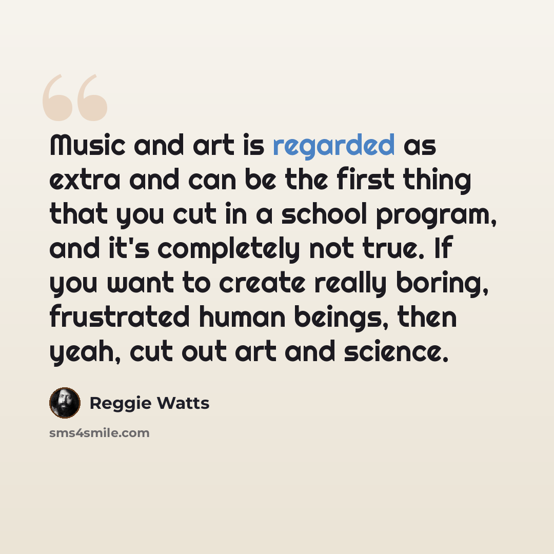 “Music and art is regarded as extra and can be the first thing that you cut in a school program, and it's completely not true. If you want to create really boring, frustrated human beings, then yeah, cut out art and science.” quote by Reggie Watts
