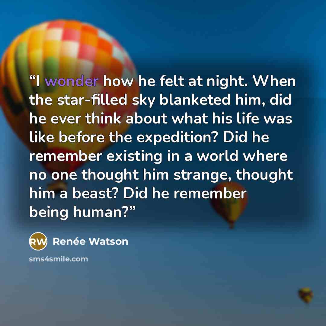 “I wonder how he felt at night. When the star-filled sky blanketed him, did he ever think about what his life was like before the expedition? Did he remember existing in a world where no one thought him strange, thought him a beast? Did he remember being human?” quote by Renée Watson