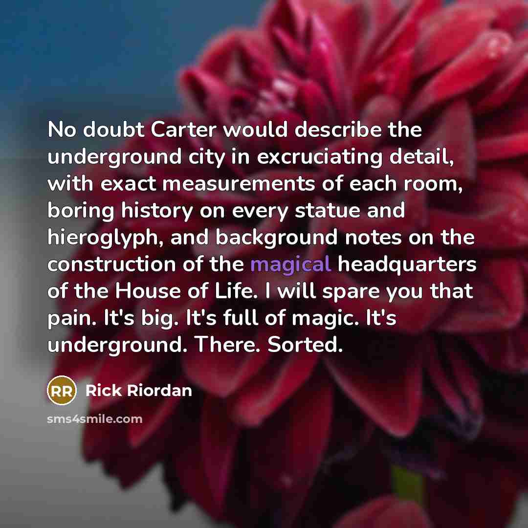 “No doubt Carter would describe the underground city in excruciating detail, with exact measurements of each room, boring history on every statue and hieroglyph, and background notes on the construction of the magical headquarters of the House of Life. I will spare you that pain. It's big. It's…” quote by Rick Riordan