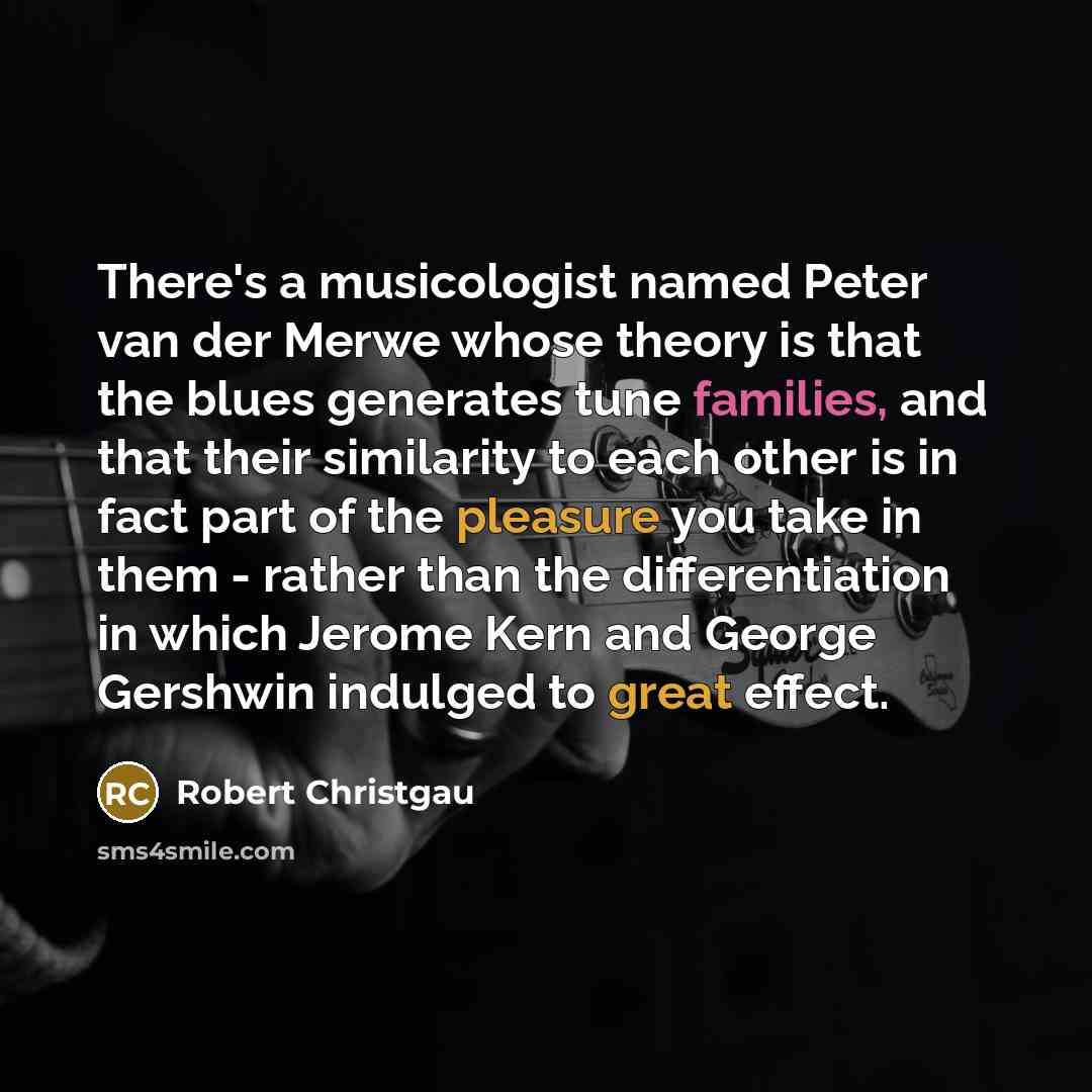“There's a musicologist named Peter van der Merwe whose theory is that the blues generates tune families, and that their similarity to each other is in fact part of the pleasure you take in them - rather than the differentiation in which Jerome Kern and George Gershwin indulged to great effect.” quote by Robert Christgau
