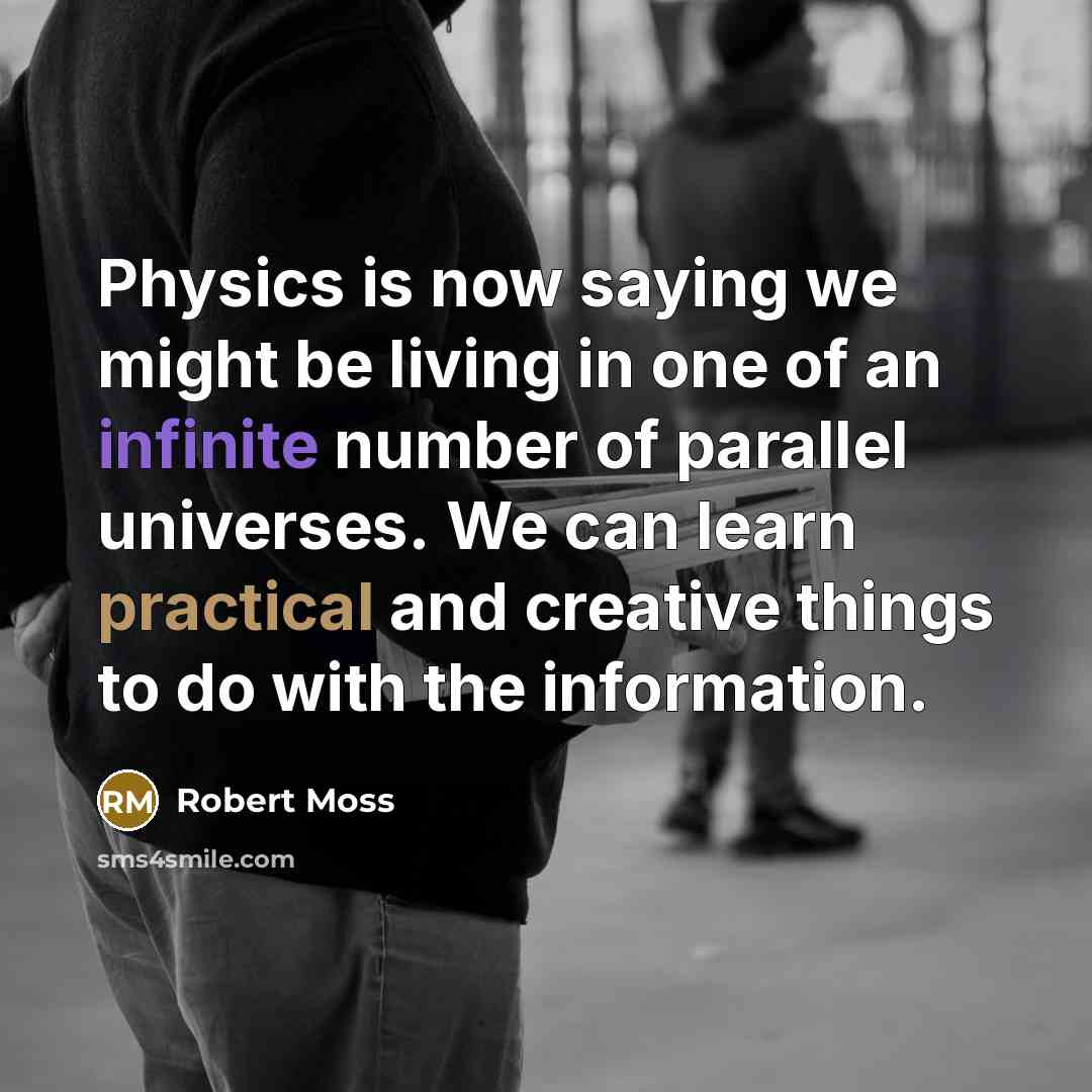 “Physics is now saying we might be living in one of an infinite number of parallel universes. We can learn practical and creative things to do with the information.” quote by Robert Moss