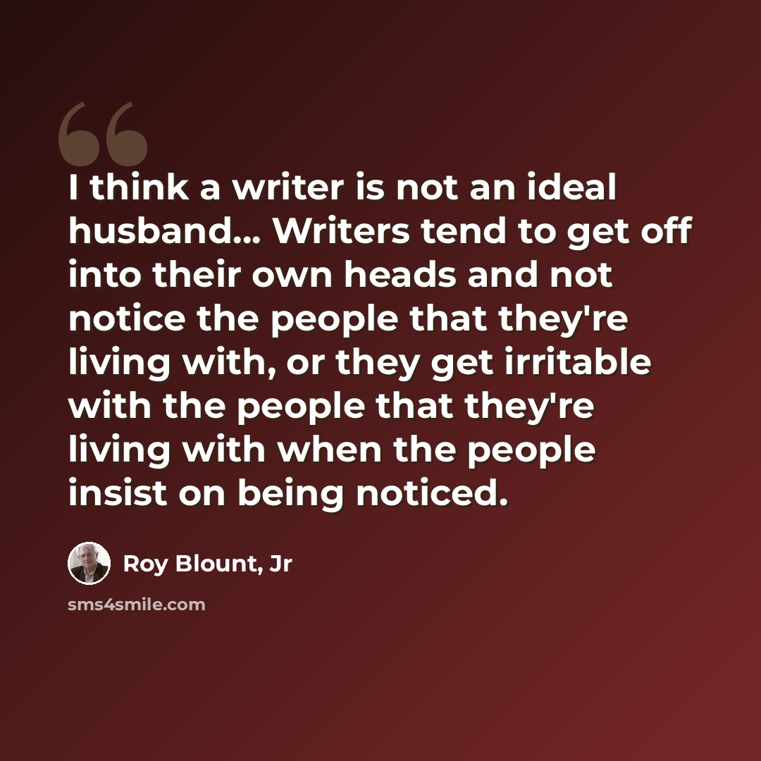 “I think a writer is not an ideal husband... Writers tend to get off into their own heads and not notice the people that they're living with, or they get irritable with the people that they're living with when the people insist on being noticed.” quote by Roy Blount, Jr