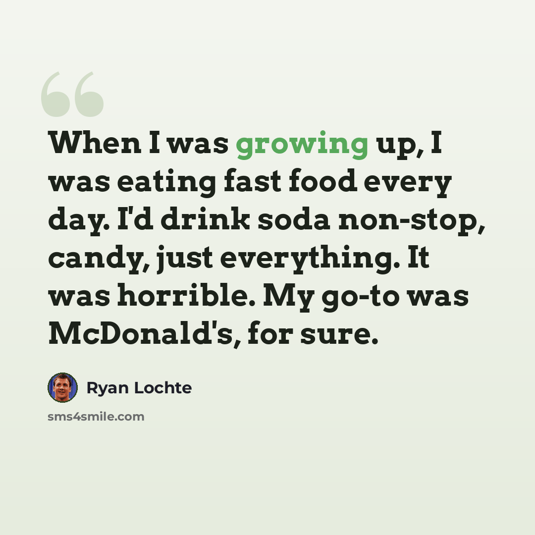 “When I was growing up, I was eating fast food every day. I'd drink soda non-stop, candy, just everything. It was horrible. My go-to was McDonald's, for sure.” quote by Ryan Lochte