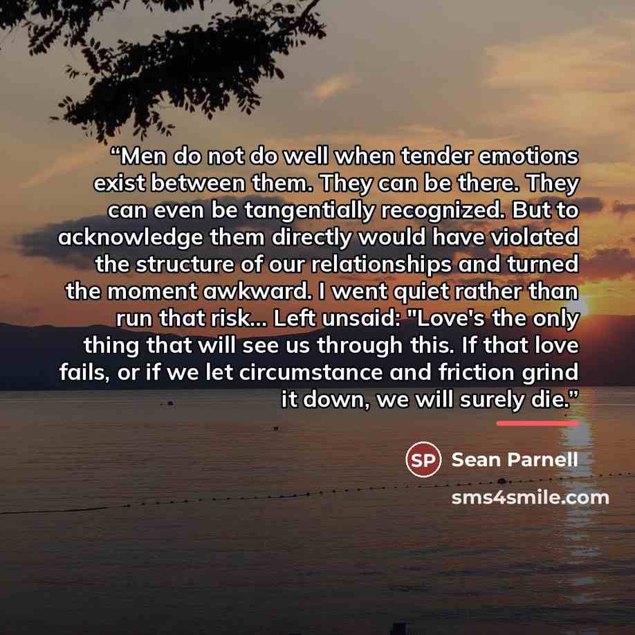 “Men do not do well when tender emotions exist between them. They can be there. They can even be tangentially recognized. But to acknowledge them directly would have violated the structure of our relationships and turned the moment awkward. I went quiet rather than run that risk... Left unsaid…” quote by Sean Parnell