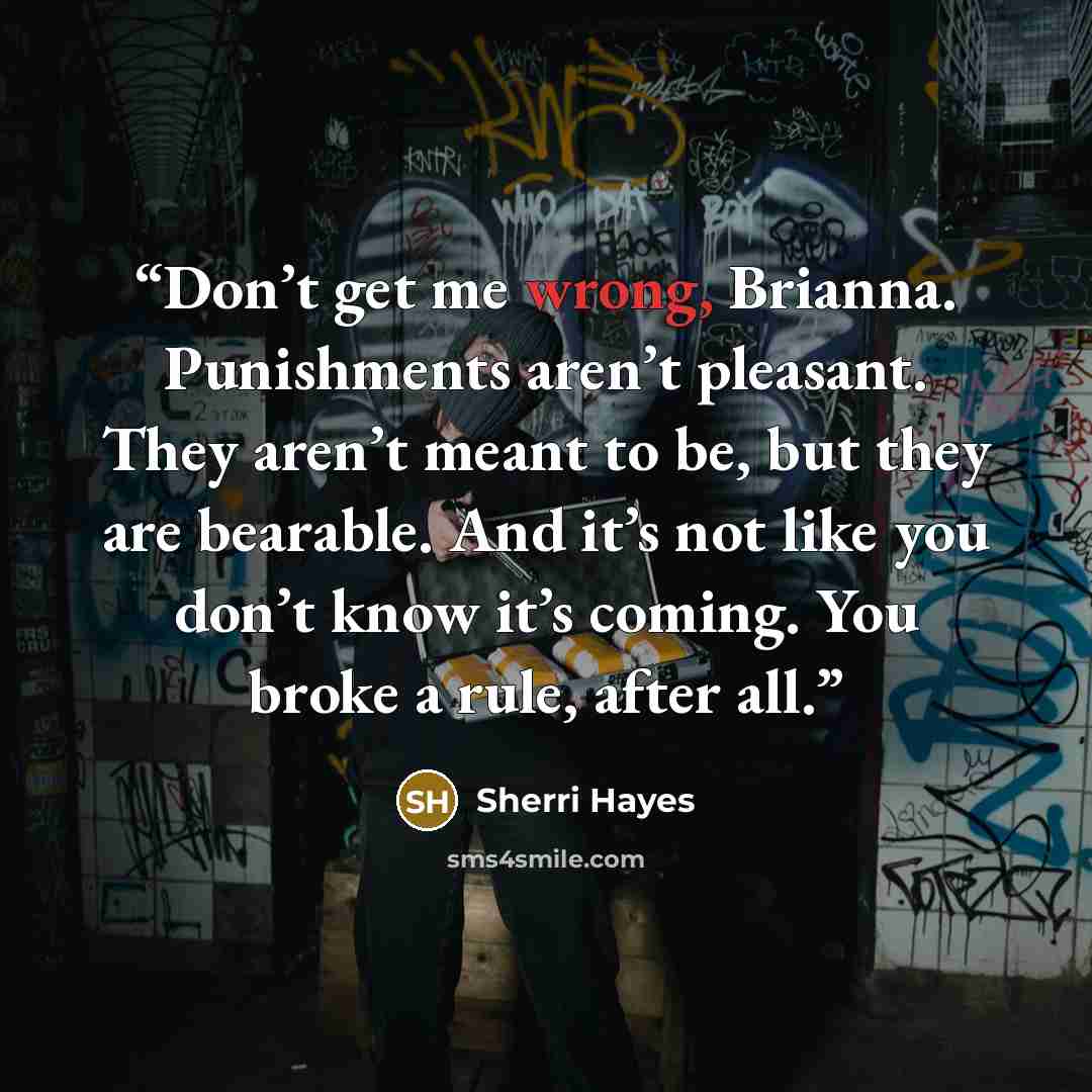 “Don’t get me wrong, Brianna. Punishments aren’t pleasant. They aren’t meant to be, but they are bearable. And it’s not like you don’t know it’s coming. You broke a rule, after all.” quote by Sherri Hayes