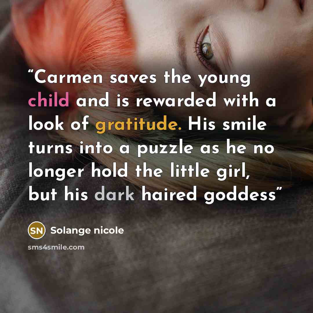 “Carmen saves the young child and is rewarded with a look of gratitude. His smile turns into a puzzle as he no longer hold the little girl, but his dark haired goddess” quote by Solange nicole