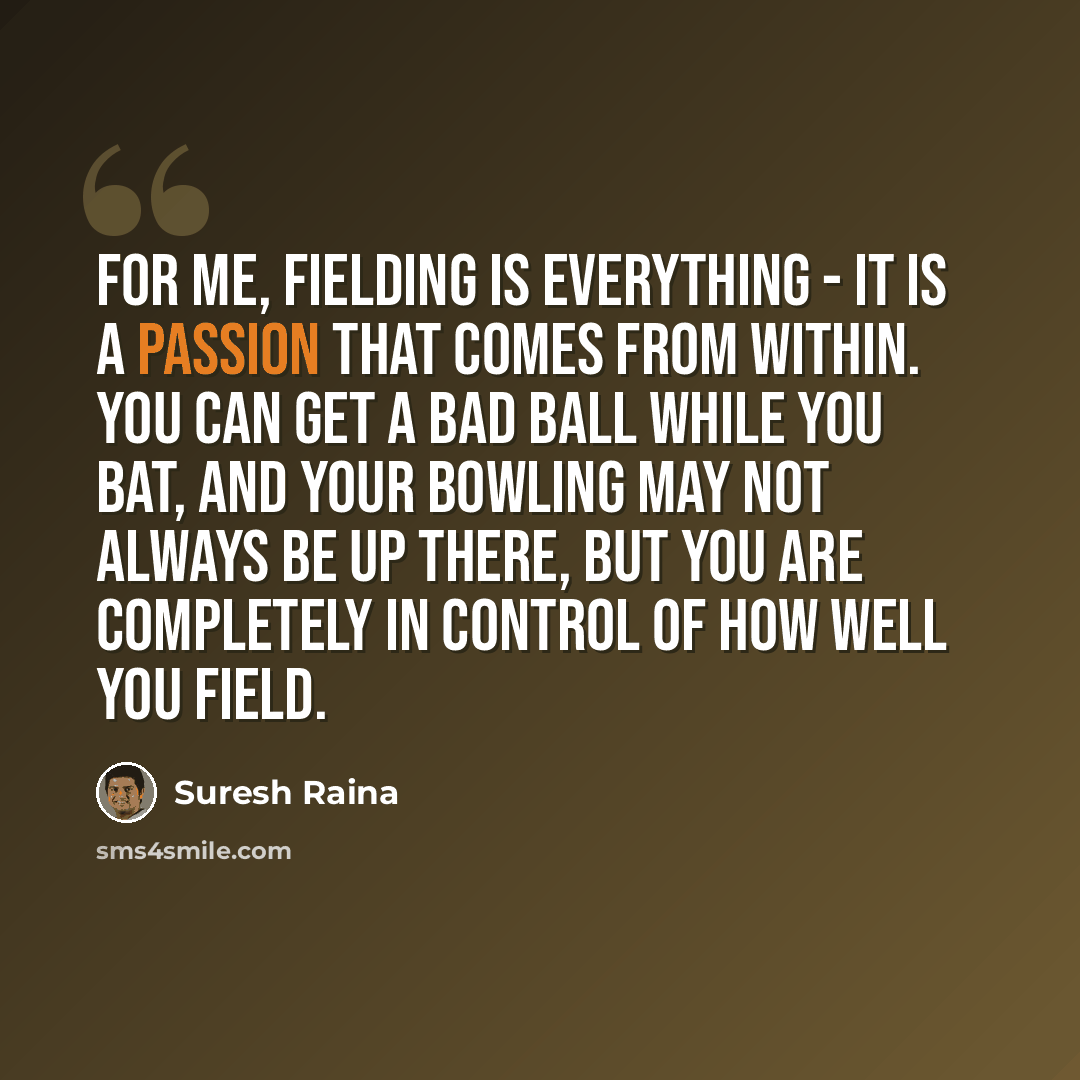“For me, fielding is everything - it is a passion that comes from within. You can get a bad ball while you bat, and your bowling may not always be up there, but you are completely in control of how well you field.” quote by Suresh Raina