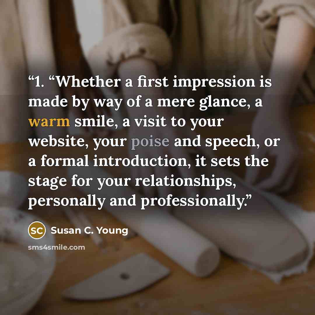 “1. “Whether a first impression is made by way of a mere glance, a warm smile, a visit to your website, your poise and speech, or a formal introduction, it sets the stage for your relationships, personally and professionally.” quote by Susan C. Young