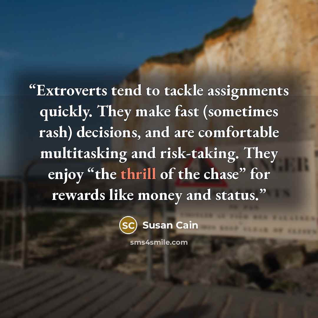 “Extroverts tend to tackle assignments quickly. They make fast (sometimes rash) decisions, and are comfortable multitasking and risk-taking. They enjoy “the thrill of the chase” for rewards like money and status.” quote by Susan Cain