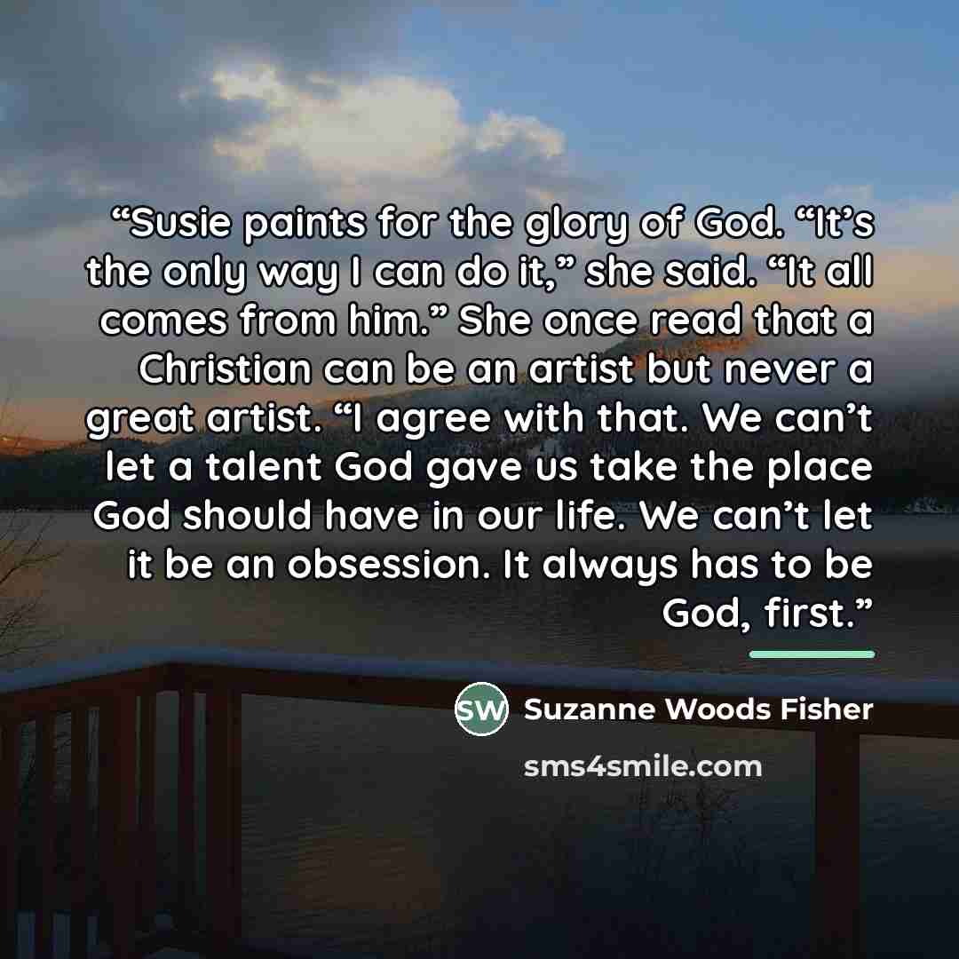 “Susie paints for the glory of God. “It’s the only way I can do it,” she said. “It all comes from him.” She once read that a Christian can be an artist but never a great artist. “I agree with that. We can’t let a talent God gave us take the place God should have in our life. We can’t let it be an…” quote by Suzanne Woods Fisher