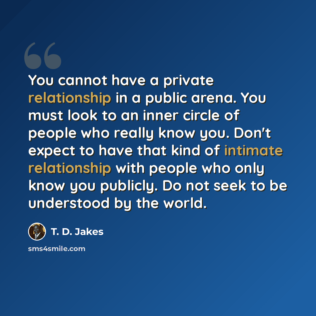 “You cannot have a private relationship in a public arena. You must look to an inner circle of people who really know you. Don't expect to have that kind of intimate relationship with people who only know you publicly. Do not seek to be understood by the world.” quote by T. D. Jakes