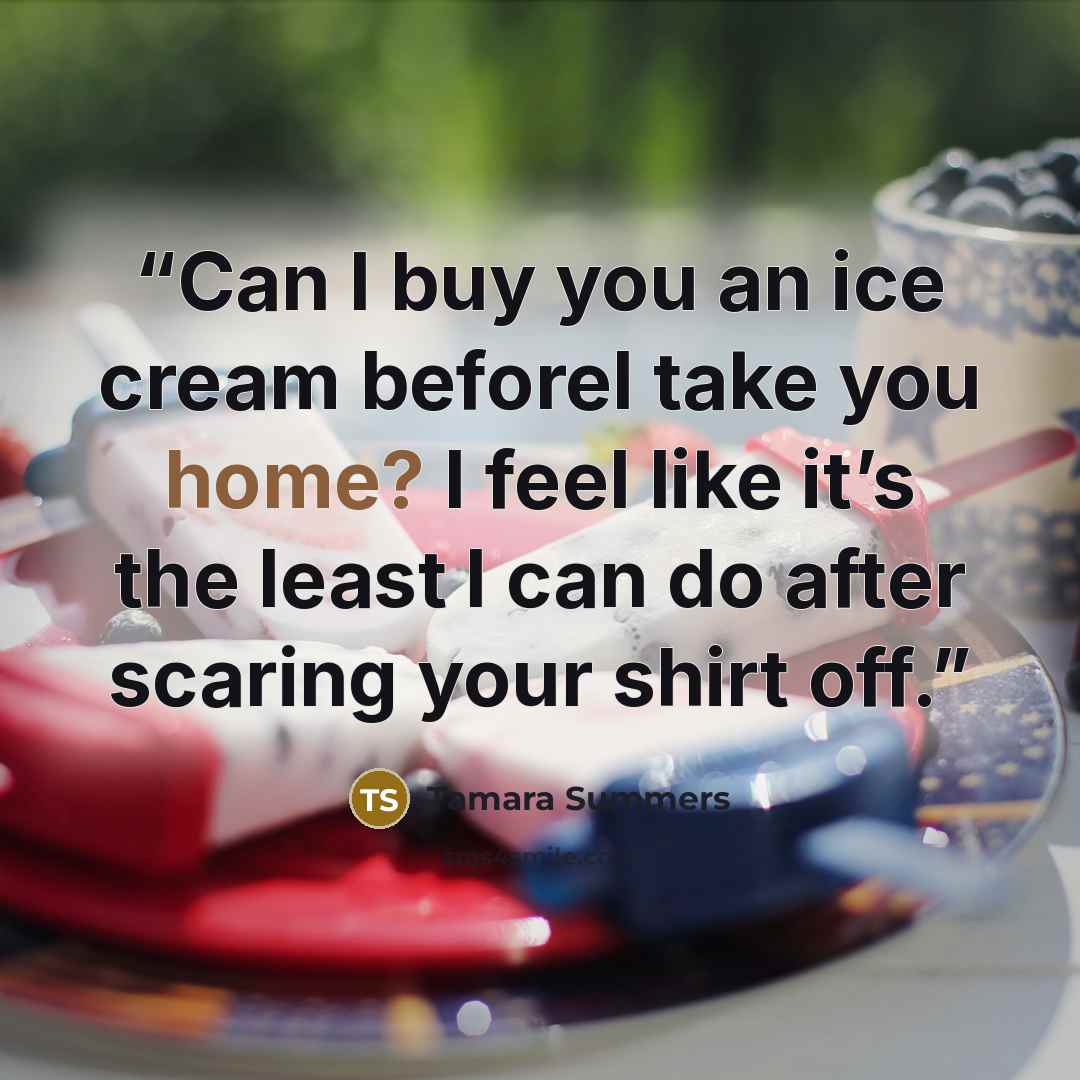 “Can I buy you an ice cream beforeI take you home? I feel like it’s the least I can do after scaring your shirt off.” quote by Tamara Summers