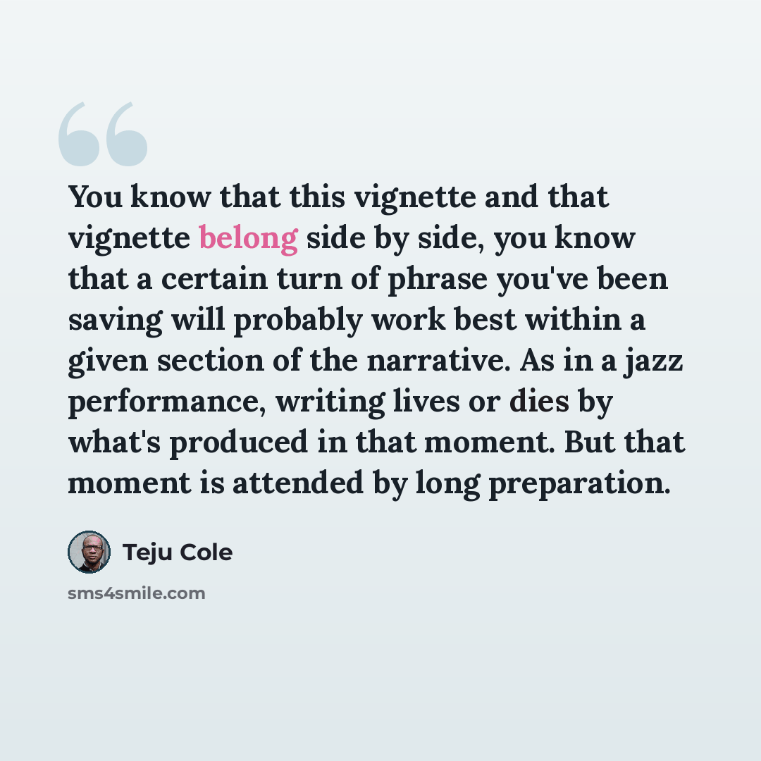 “You know that this vignette and that vignette belong side by side, you know that a certain turn of phrase you've been saving will probably work best within a given section of the narrative. As in a jazz performance, writing lives or dies by what's produced in that moment. But that moment is…” quote by Teju Cole