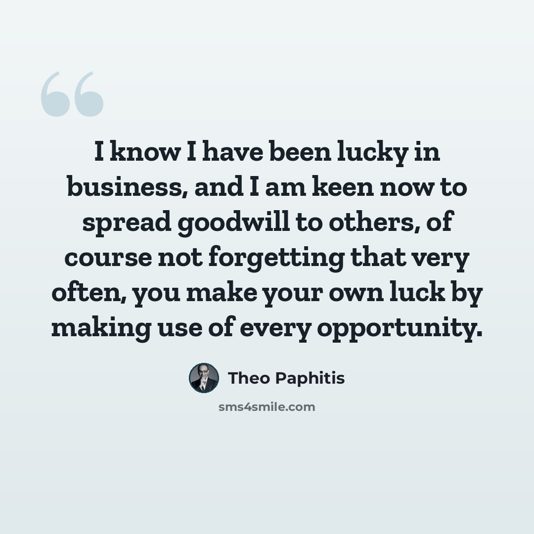 “I know I have been lucky in business, and I am keen now to spread goodwill to others, of course not forgetting that very often, you make your own luck by making use of every opportunity.” quote by Theo Paphitis