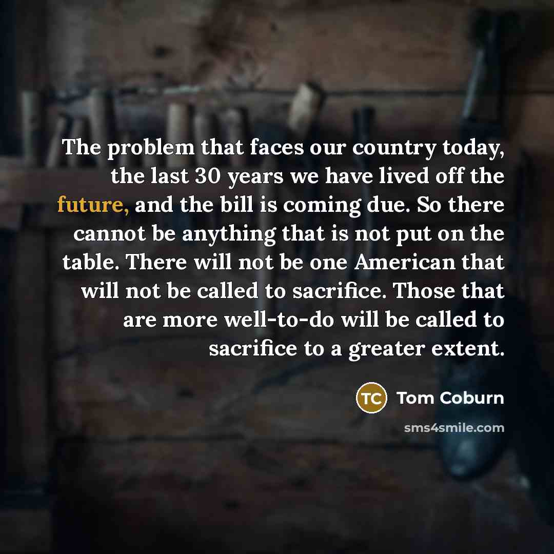 “The problem that faces our country today, the last 30 years we have lived off the future, and the bill is coming due. So there cannot be anything that is not put on the table. There will not be one American that will not be called to sacrifice. Those that are more well-to-do will be called to…” quote by Tom Coburn