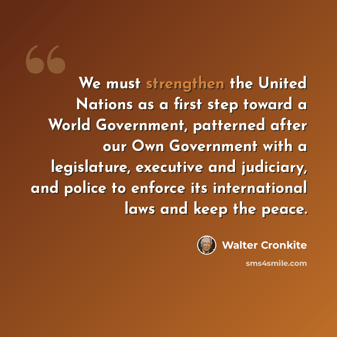 “We must strengthen the United Nations as a first step toward a World Government, patterned after our Own Government with a legislature, executive and judiciary, and police to enforce its international laws and keep the peace.” quote by Walter Cronkite