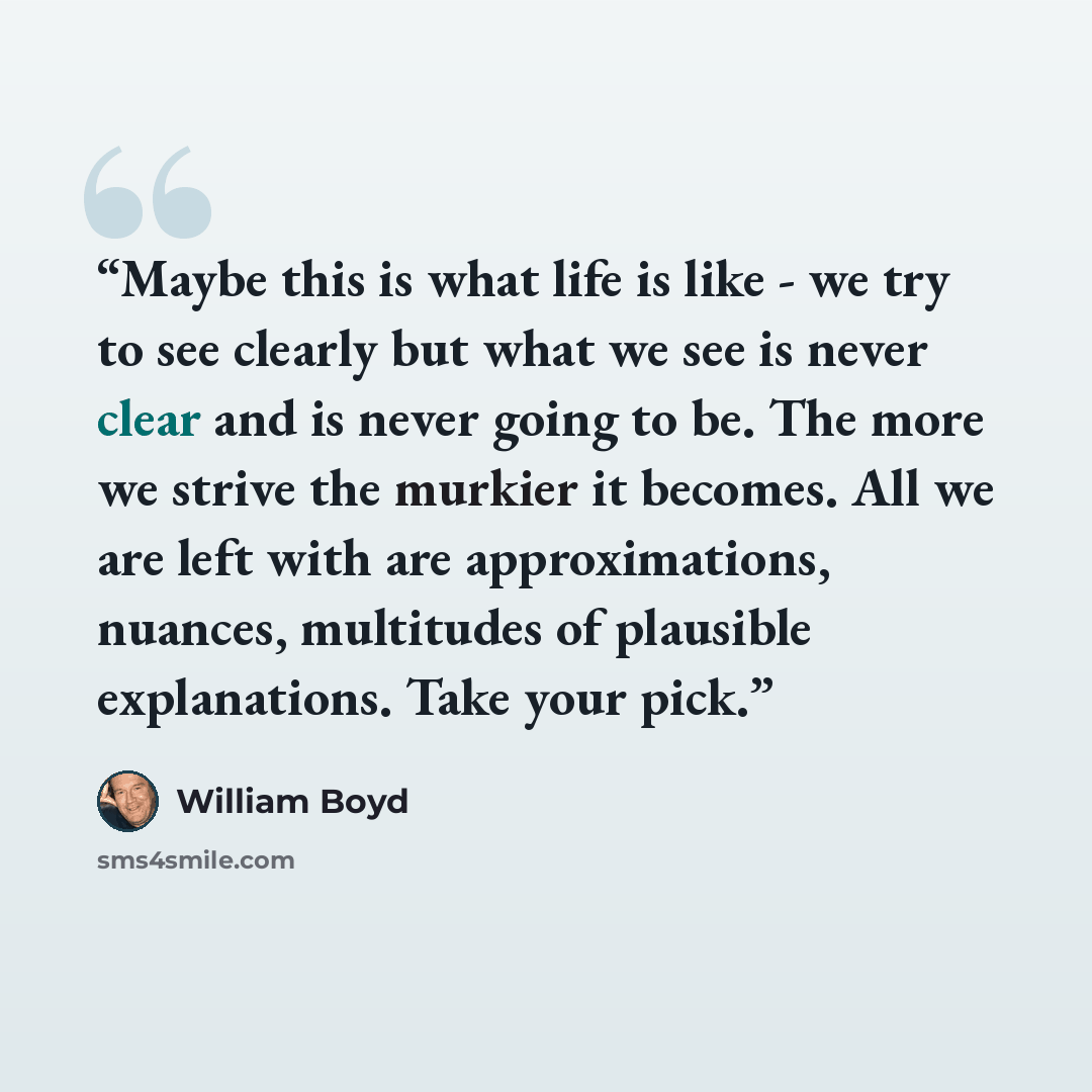 “Maybe this is what life is like - we try to see clearly but what we see is never clear and is never going to be. The more we strive the murkier it becomes. All we are left with are approximations, nuances, multitudes of plausible explanations. Take your pick.” quote by William Boyd