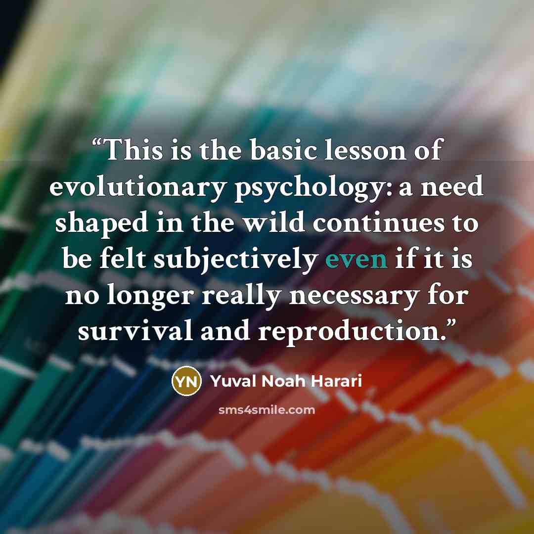 “This is the basic lesson of evolutionary psychology: a need shaped in the wild continues to be felt subjectively even if it is no longer really necessary for survival and reproduction.” quote by Yuval Noah Harari