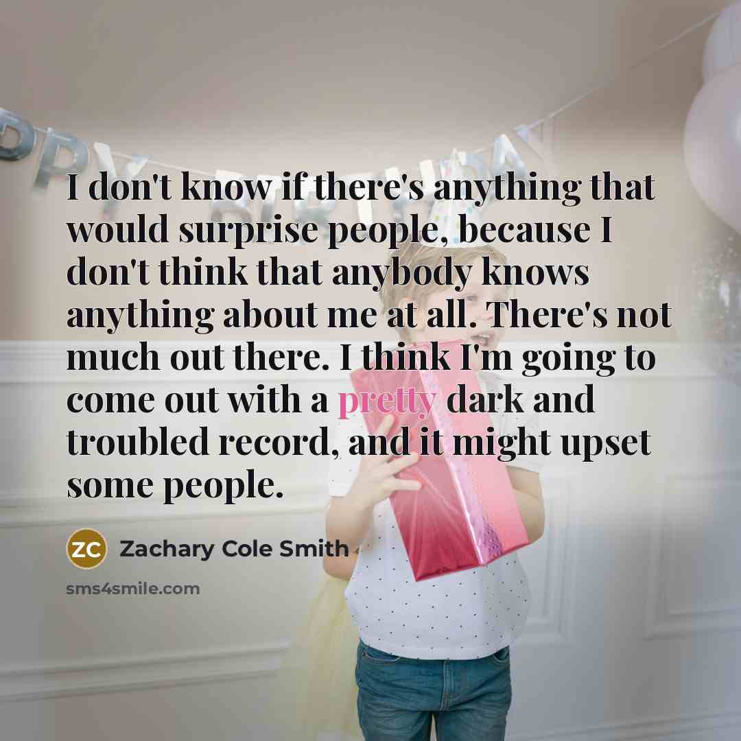 “I don't know if there's anything that would surprise people, because I don't think that anybody knows anything about me at all. There's not much out there. I think I'm going to come out with a pretty dark and troubled record, and it might upset some people.” quote by Zachary Cole Smith