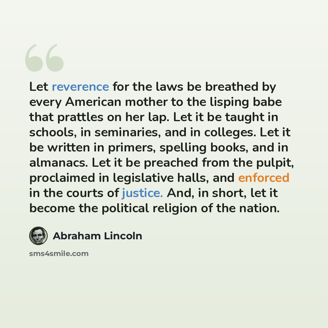 “Let reverence for the laws be breathed by every American mother to the lisping babe that prattles on her lap. Let it be taught in schools, in seminaries, and in colleges. Let it be written in primers, spelling books, and in almanacs. Let it be preached from the pulpit, proclaimed in legislative…” quote by Abraham Lincoln