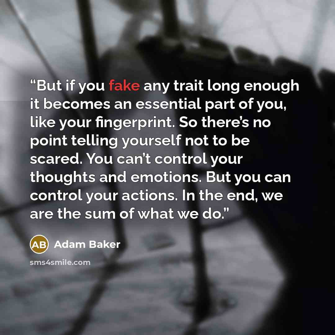 “But if you fake any trait long enough it becomes an essential part of you, like your fingerprint. So there’s no point telling yourself not to be scared. You can’t control your thoughts and emotions. But you can control your actions. In the end, we are the sum of what we do.” quote by Adam Baker