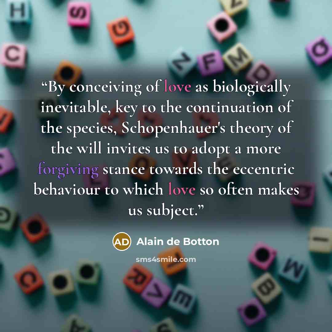 “By conceiving of love as biologically inevitable, key to the continuation of the species, Schopenhauer's theory of the will invites us to adopt a more forgiving stance towards the eccentric behaviour to which love so often makes us subject.” quote by Alain de Botton