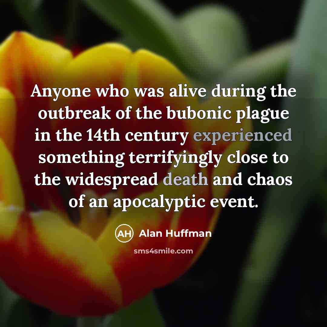 “Anyone who was alive during the outbreak of the bubonic plague in the 14th century experienced something terrifyingly close to the widespread death and chaos of an apocalyptic event.” quote by Alan Huffman
