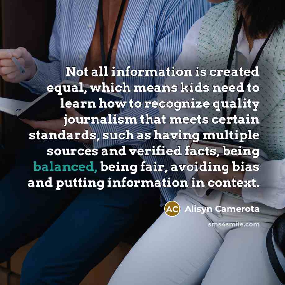 “Not all information is created equal, which means kids need to learn how to recognize quality journalism that meets certain standards, such as having multiple sources and verified facts, being balanced, being fair, avoiding bias and putting information in context.” quote by Alisyn Camerota