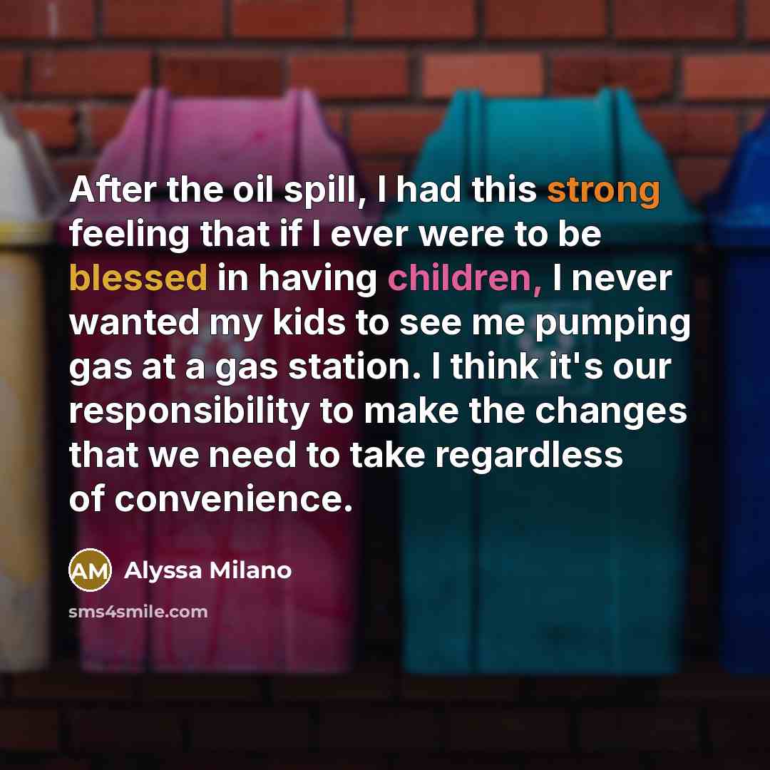 “After the oil spill, I had this strong feeling that if I ever were to be blessed in having children, I never wanted my kids to see me pumping gas at a gas station. I think it's our responsibility to make the changes that we need to take regardless of convenience.” quote by Alyssa Milano