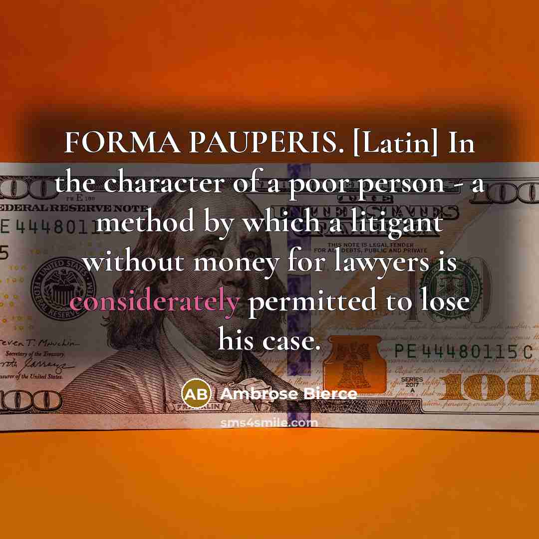“FORMA PAUPERIS. [Latin] In the character of a poor person - a method by which a litigant without money for lawyers is considerately permitted to lose his case.” quote by Ambrose Bierce