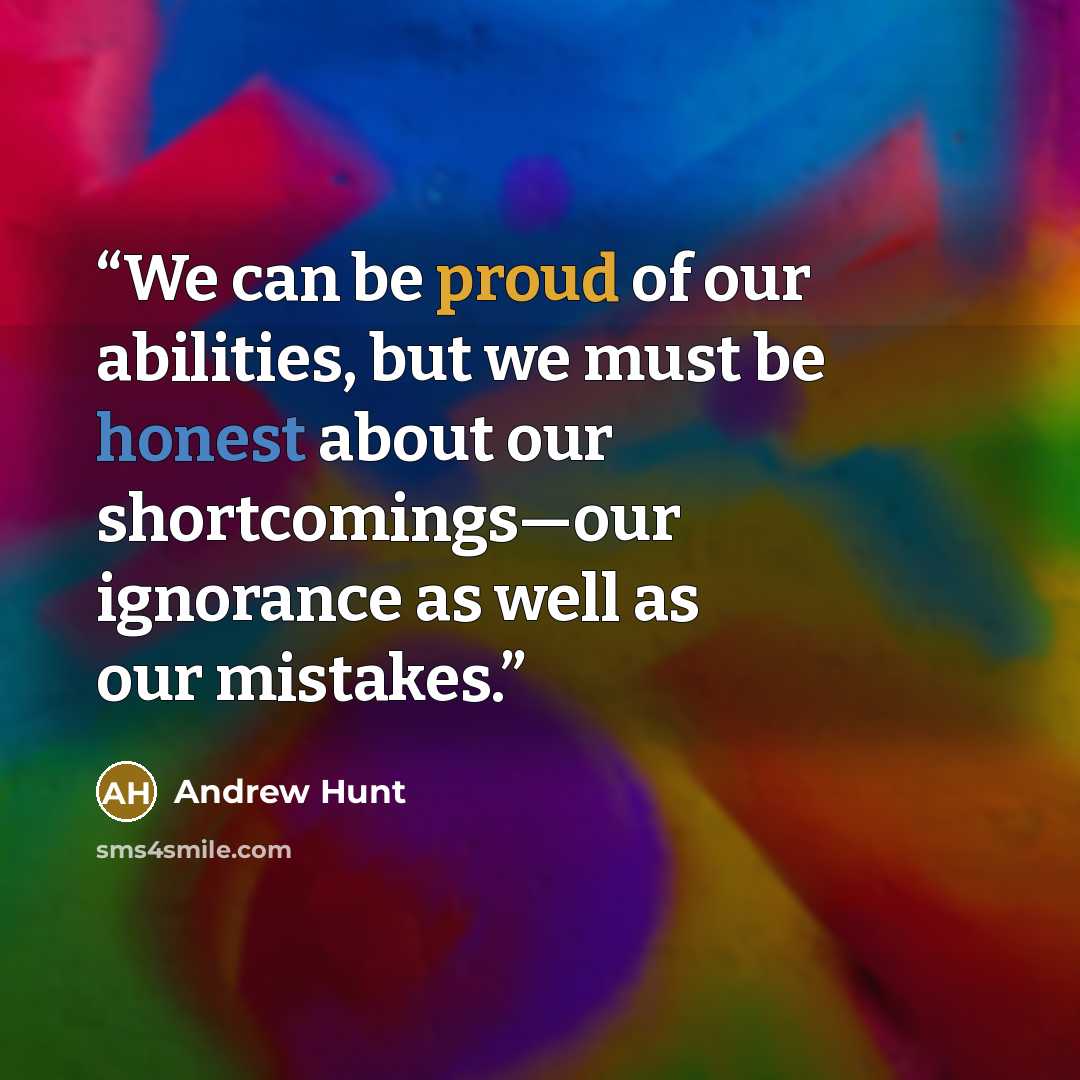 “We can be proud of our abilities, but we must be honest about our shortcomings—our ignorance as well as our mistakes.” quote by Andrew Hunt