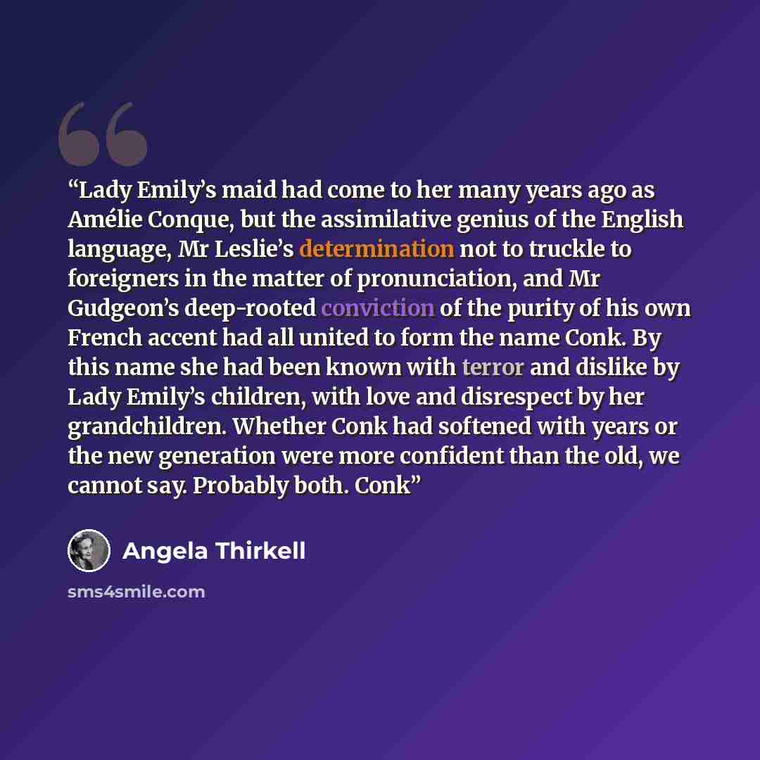 “Lady Emily’s maid had come to her many years ago as Amélie Conque, but the assimilative genius of the English language, Mr Leslie’s determination not to truckle to foreigners in the matter of pronunciation, and Mr Gudgeon’s deep-rooted conviction of the purity of his own French accent had all…” quote by Angela Thirkell