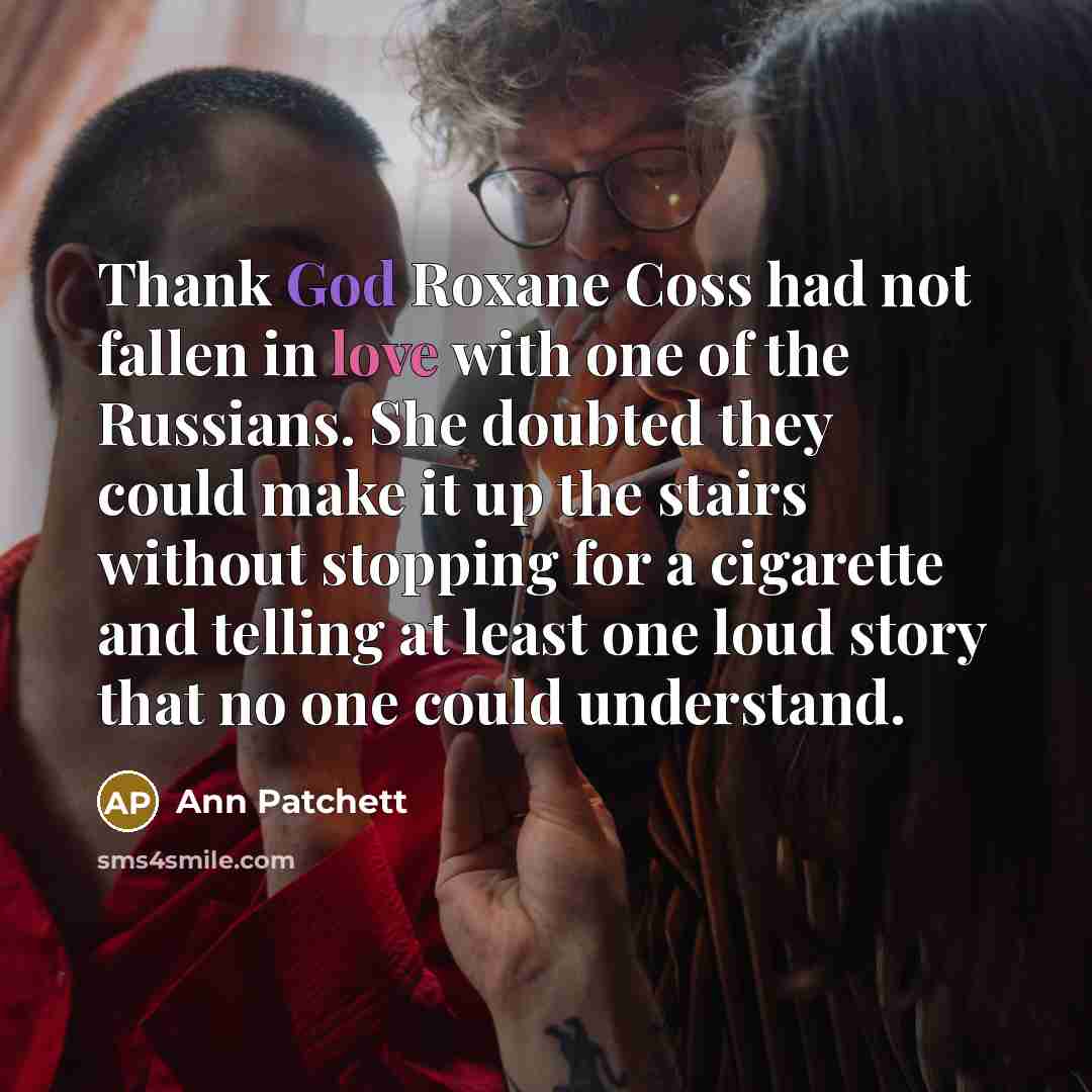 “Thank God Roxane Coss had not fallen in love with one of the Russians. She doubted they could make it up the stairs without stopping for a cigarette and telling at least one loud story that no one could understand.” quote by Ann Patchett