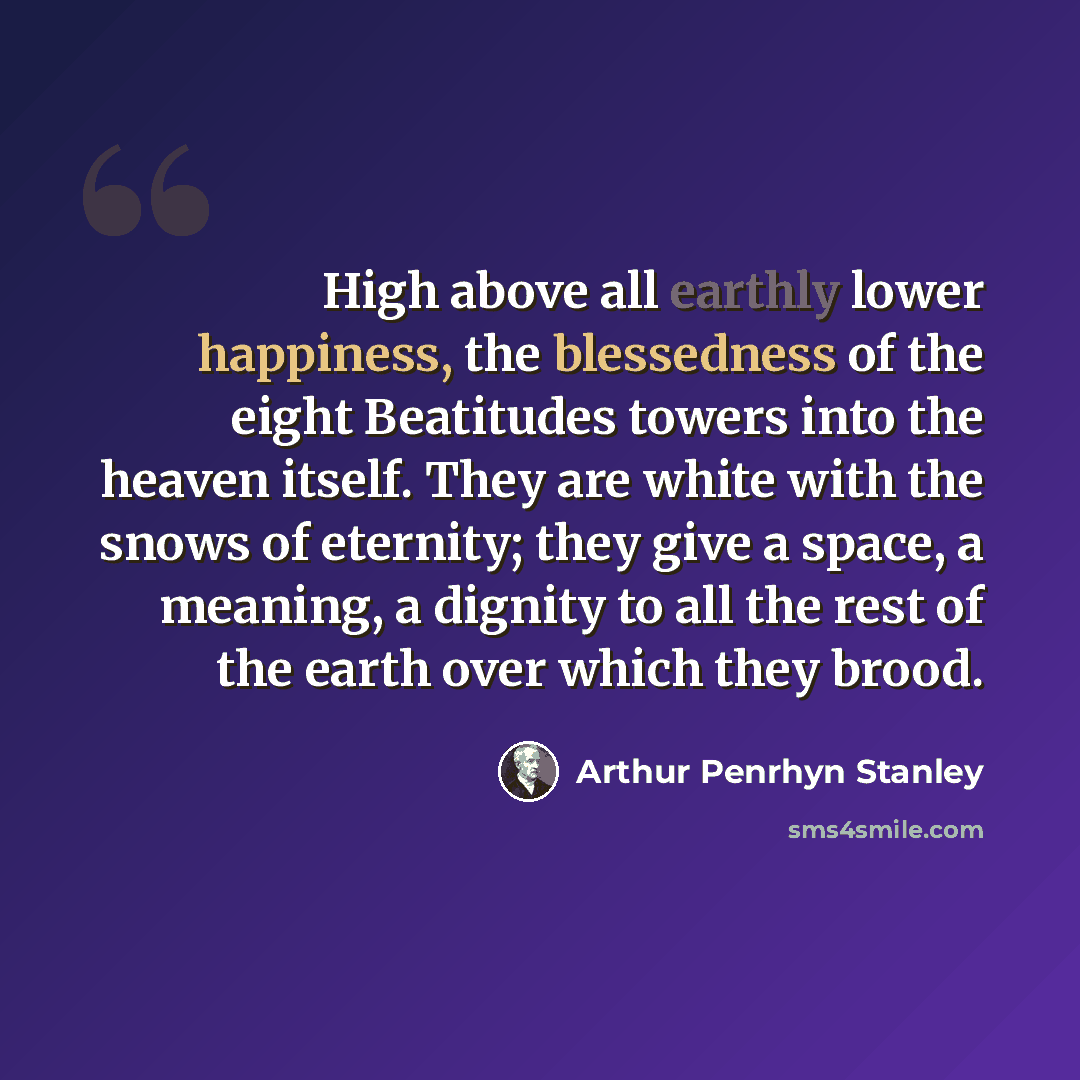 “High above all earthly lower happiness, the blessedness of the eight Beatitudes towers into the heaven itself. They are white with the snows of eternity; they give a space, a meaning, a dignity to all the rest of the earth over which they brood.” quote by Arthur Penrhyn Stanley