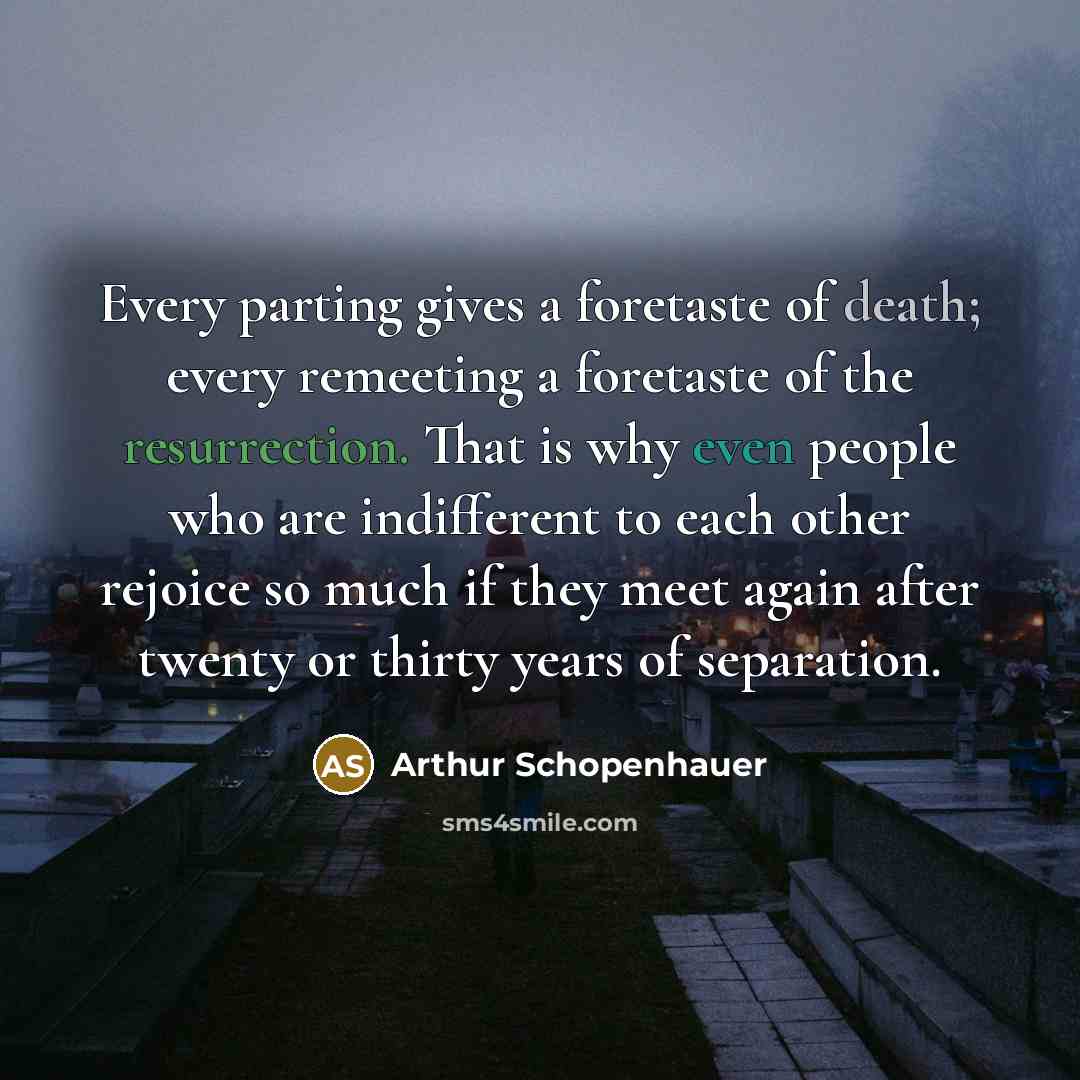 “Every parting gives a foretaste of death; every remeeting a foretaste of the resurrection. That is why even people who are indifferent to each other rejoice so much if they meet again after twenty or thirty years of separation.” quote by Arthur Schopenhauer