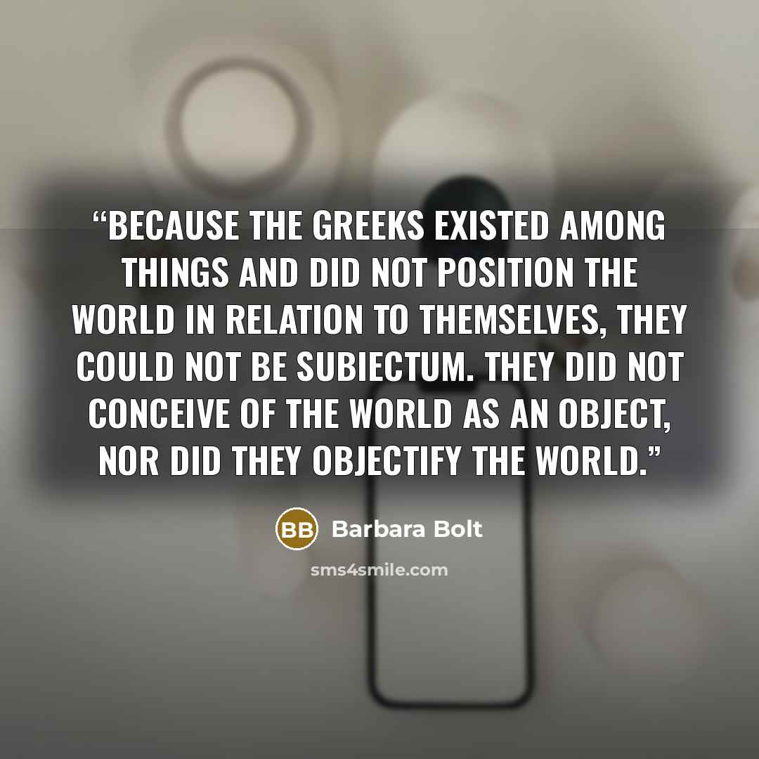 “because the Greeks existed among things and did not position the world in relation to themselves, they could not be subiectum. They did not conceive of the world as an object, nor did they objectify the world.” quote by Barbara Bolt