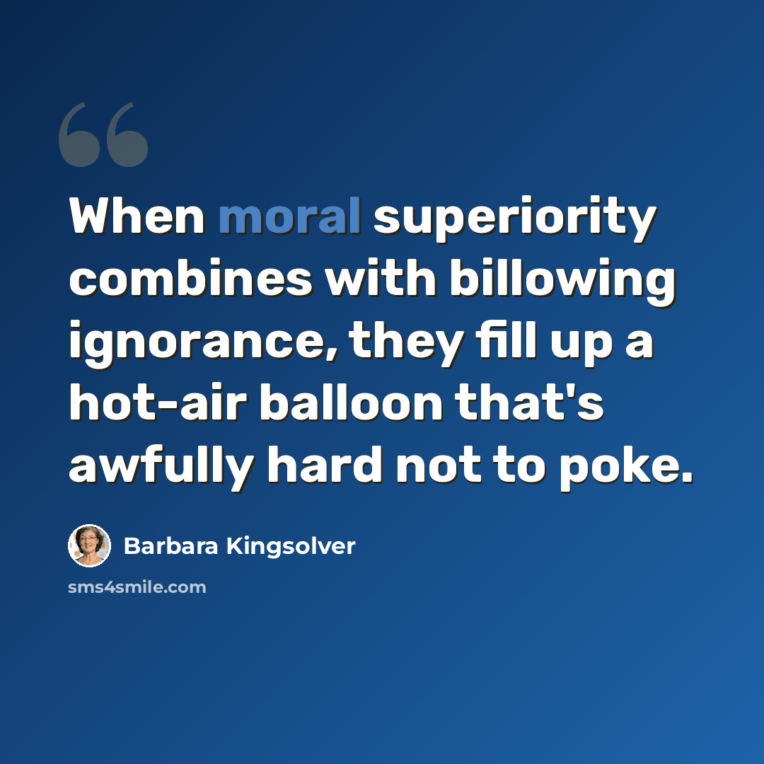 “When moral superiority combines with billowing ignorance, they fill up a hot-air balloon that's awfully hard not to poke.” quote by Barbara Kingsolver