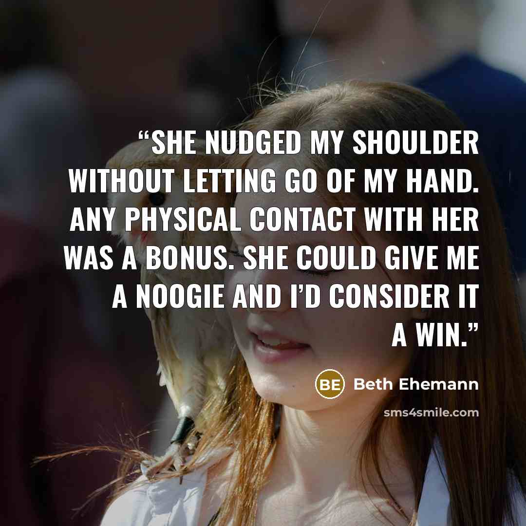 “She nudged my shoulder without letting go of my hand. Any physical contact with her was a bonus. She could give me a noogie and I’d consider it a win.” quote by Beth Ehemann