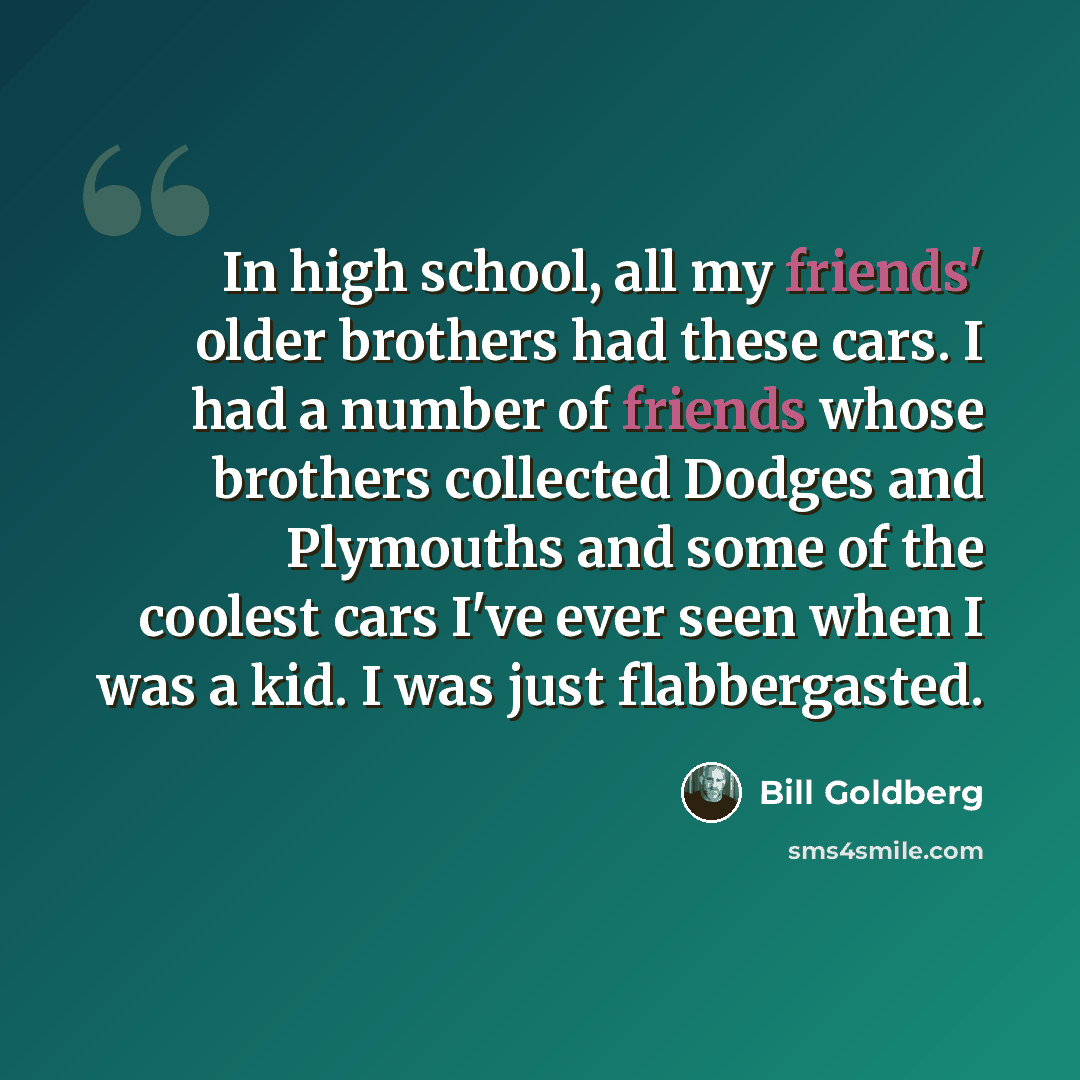 “In high school, all my friends' older brothers had these cars. I had a number of friends whose brothers collected Dodges and Plymouths and some of the coolest cars I've ever seen when I was a kid. I was just flabbergasted.” quote by Bill Goldberg